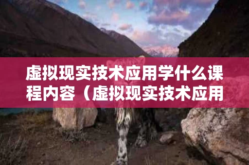 虚拟现实技术应用学什么课程内容（虚拟现实技术应用专业怎么样）