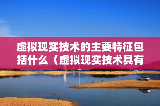 虚拟现实技术的主要特征包括什么（虚拟现实技术具有三大主要特征）
