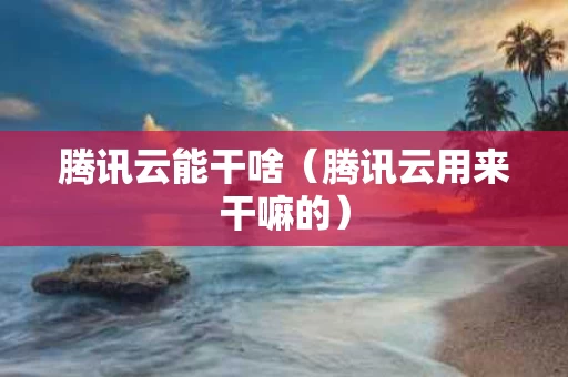 腾讯云能干啥（腾讯云用来干嘛的）