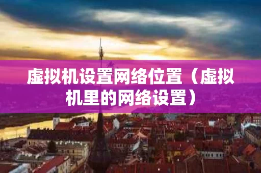 虚拟机设置网络位置（虚拟机里的网络设置）