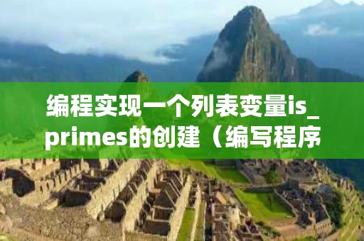 编程实现一个列表变量is_primes的创建（编写程序实现列表定义和列表输出功能）