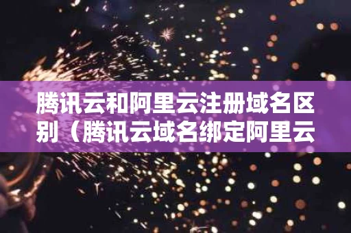 腾讯云和阿里云注册域名区别（腾讯云域名绑定阿里云服务器）