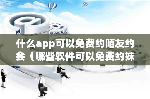 什么app可以免费约陌友约会（哪些软件可以免费约妹子）