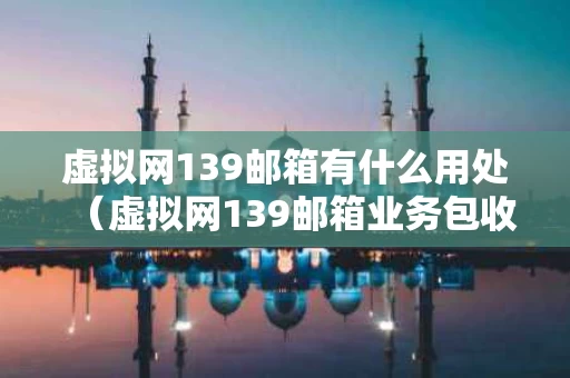 虚拟网139邮箱有什么用处（虚拟网139邮箱业务包收费吗）