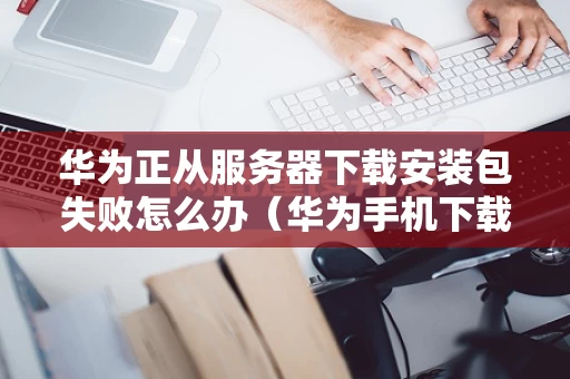 华为正从服务器下载安装包失败怎么办（华为手机下载服务器出错）