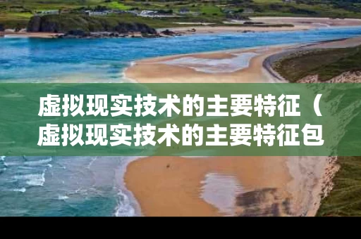 虚拟现实技术的主要特征（虚拟现实技术的主要特征包括）