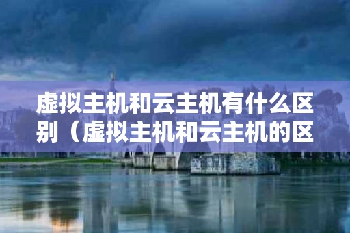 虚拟主机和云主机有什么区别（虚拟主机和云主机的区别是什么）