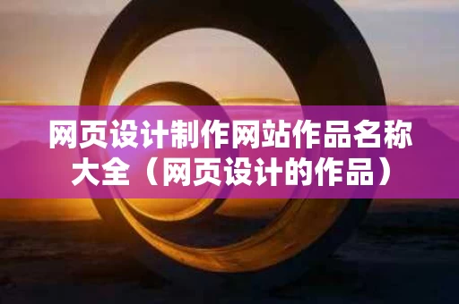 网页设计制作网站作品名称大全（网页设计的作品）