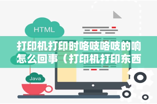 打印机打印时咯吱咯吱的响怎么回事（打印机打印东西时发出咯吱咯吱的声音怎么回事）