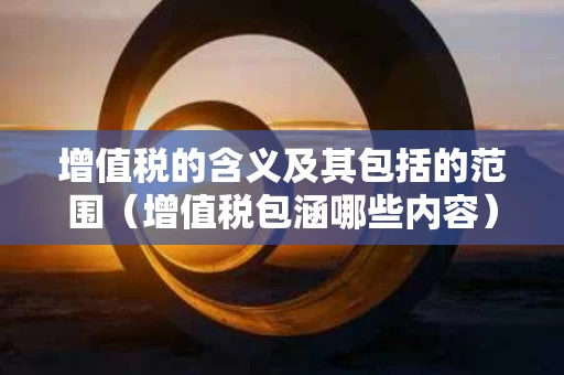 增值税的含义及其包括的范围（增值税包涵哪些内容）