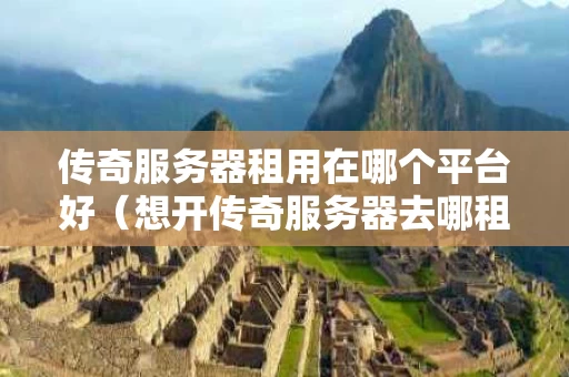 传奇服务器租用在哪个平台好（想开传奇服务器去哪租）