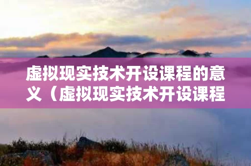 虚拟现实技术开设课程的意义（虚拟现实技术开设课程的意义和目的）