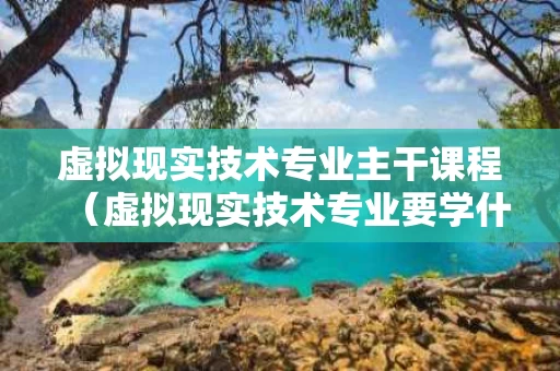 虚拟现实技术专业主干课程（虚拟现实技术专业要学什么）