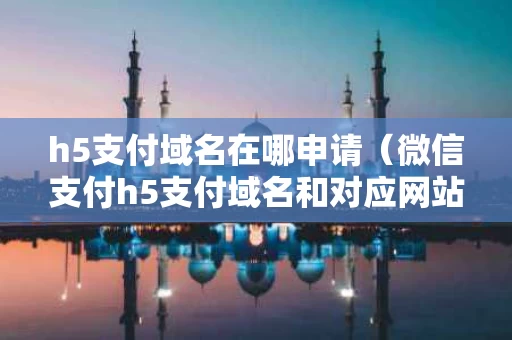 h5支付域名在哪申请（微信支付h5支付域名和对应网站域名）
