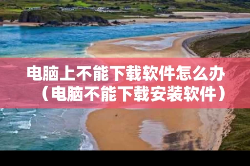 电脑上不能下载软件怎么办（电脑不能下载安装软件）