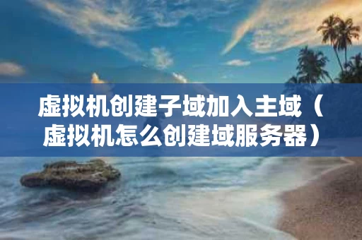 虚拟机创建子域加入主域（虚拟机怎么创建域服务器）