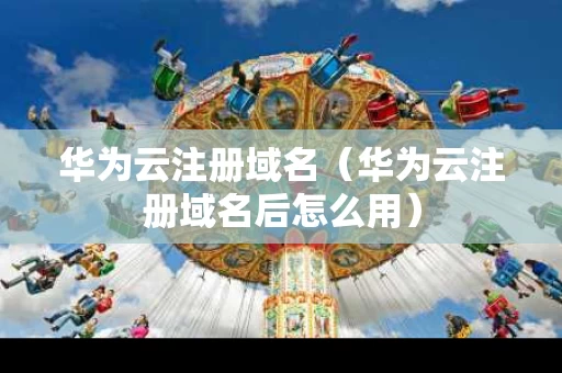 华为云注册域名（华为云注册域名后怎么用）