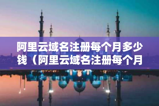 阿里云域名注册每个月多少钱（阿里云域名注册每个月多少钱啊）
