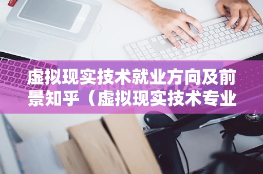 虚拟现实技术就业方向及前景知乎（虚拟现实技术专业介绍）