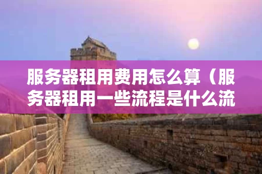 服务器租用费用怎么算（服务器租用一些流程是什么流程）