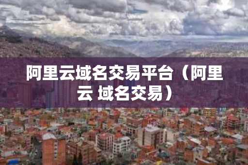 阿里云域名交易平台（阿里云 域名交易）