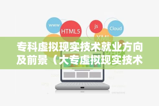 专科虚拟现实技术就业方向及前景（大专虚拟现实技术毕业后好找工作吗）