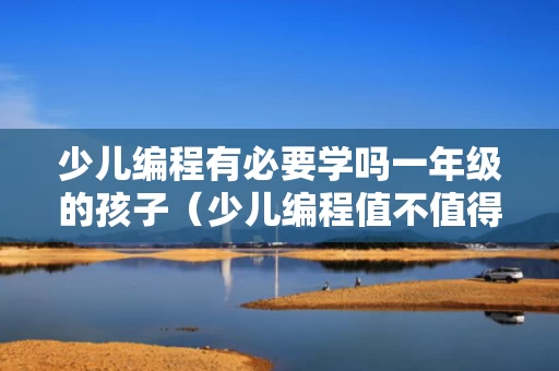 少儿编程有必要学吗一年级的孩子（少儿编程值不值得学）