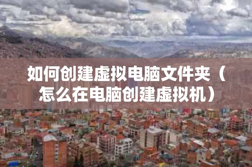 如何创建虚拟电脑文件夹（怎么在电脑创建虚拟机）