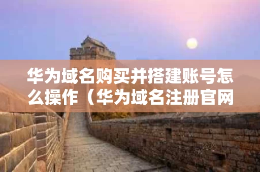 华为域名购买并搭建账号怎么操作（华为域名注册官网）
