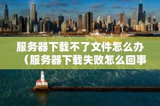 服务器下载不了文件怎么办（服务器下载失败怎么回事）
