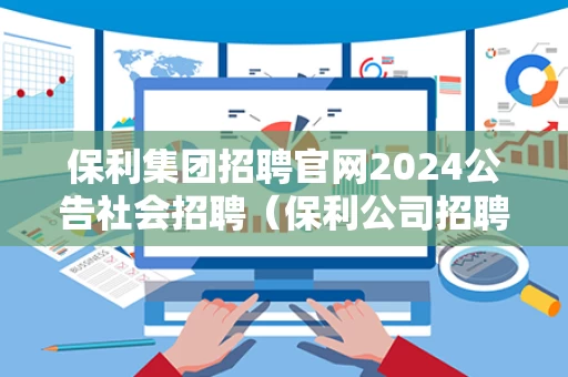 保利集团招聘官网2024公告社会招聘（保利公司招聘）
