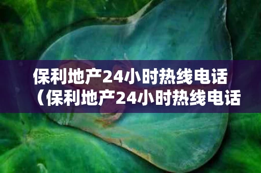 保利地产24小时热线电话（保利地产24小时热线电话是多少）