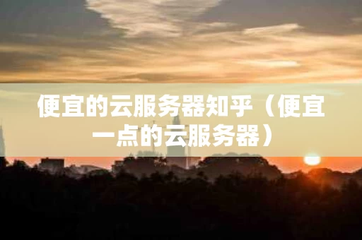 便宜的云服务器知乎（便宜一点的云服务器）