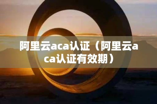 阿里云aca认证（阿里云aca认证有效期）