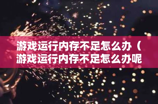 游戏运行内存不足怎么办（游戏运行内存不足怎么办呢）