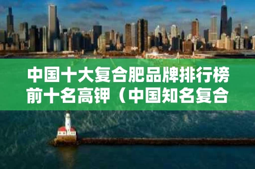 中国十大复合肥品牌排行榜前十名高钾（中国知名复合肥的品牌名）