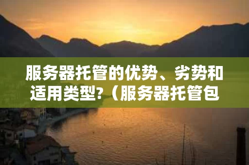 服务器托管的优势、劣势和适用类型?（服务器托管包含哪些）