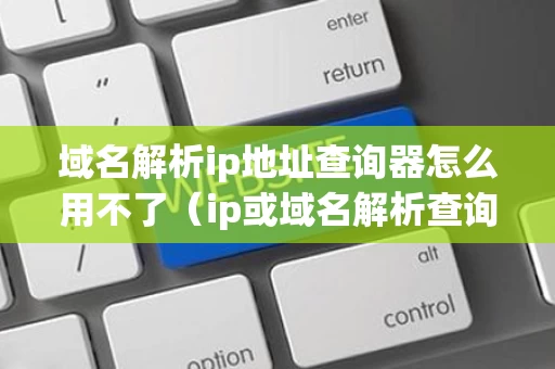 域名解析ip地址查询器怎么用不了（ip或域名解析查询）