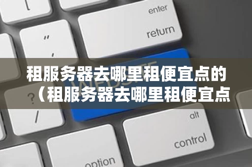 租服务器去哪里租便宜点的（租服务器去哪里租便宜点的）