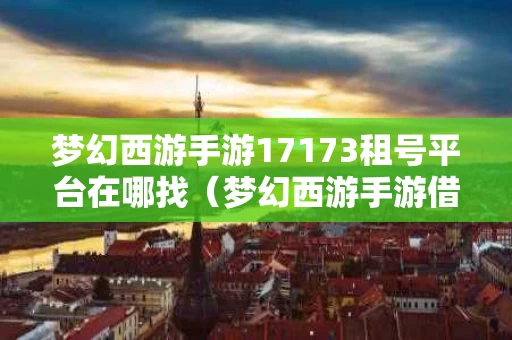 梦幻西游手游17173租号平台在哪找（梦幻西游手游借号）
