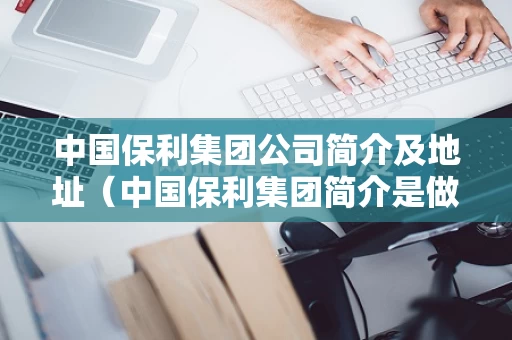 中国保利集团公司简介及地址（中国保利集团简介是做什么的）