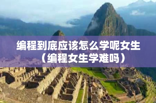 编程到底应该怎么学呢女生（编程女生学难吗）