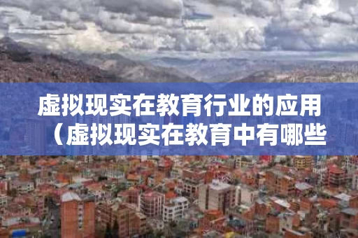 虚拟现实在教育行业的应用（虚拟现实在教育中有哪些表现形式）