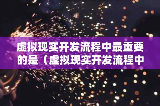 虚拟现实开发流程中最重要的是（虚拟现实开发流程中最重要的是哪个阶段）