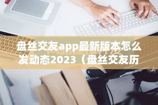 盘丝交友app最新版本怎么发动态2023（盘丝交友历史版本）