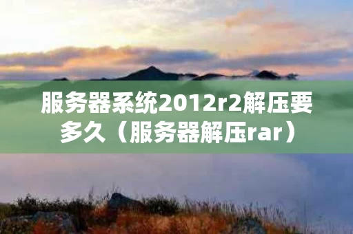 服务器系统2012r2解压要多久（服务器解压rar）