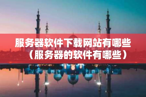 服务器软件下载网站有哪些（服务器的软件有哪些）