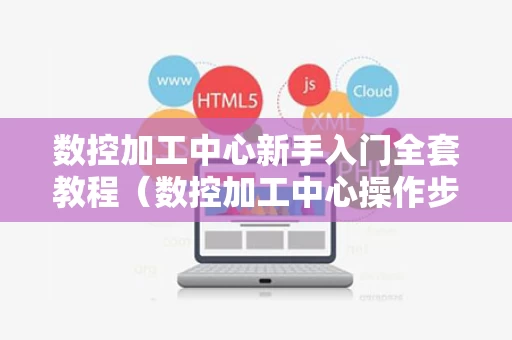 数控加工中心新手入门全套教程（数控加工中心操作步骤）