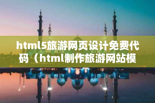 html5旅游网页设计免费代码（html制作旅游网站模板）