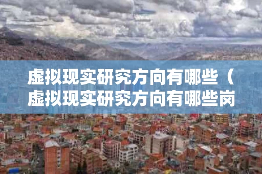 虚拟现实研究方向有哪些（虚拟现实研究方向有哪些岗位）
